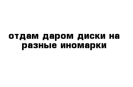 отдам даром диски на разные иномарки 